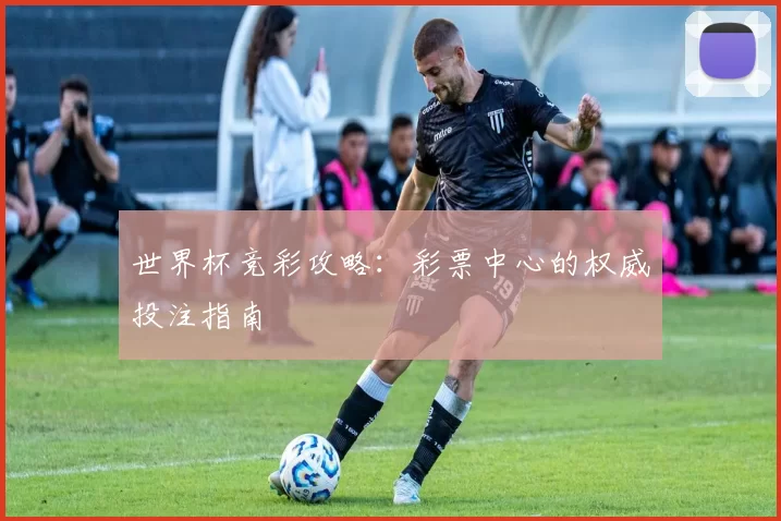 世界杯竞彩攻略:彩票中心的权威投注指南