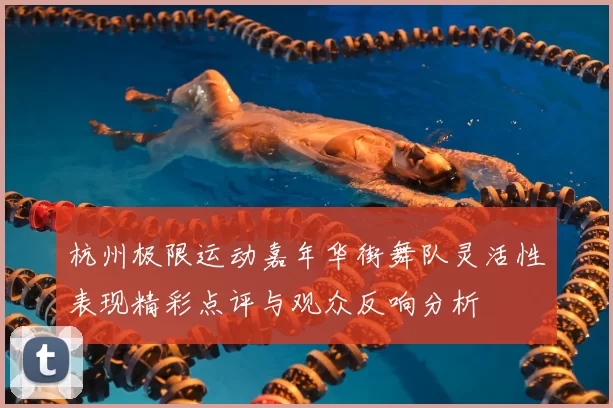 杭州极限运动嘉年华街舞队灵活性表现精彩点评与观众反响分析