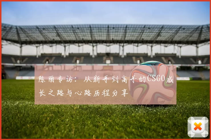 陈丽专访：从新手到高手的CSGO成长之路与心路历程分享