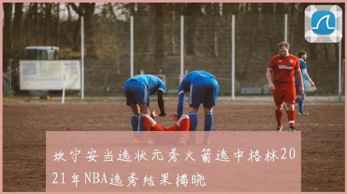 坎宁安当选状元秀火箭选中格林2021年NBA选秀结果揭晓