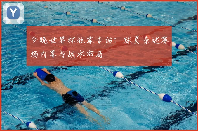 今晚世界杯独家专访:球员亲述赛场内幕与战术布局