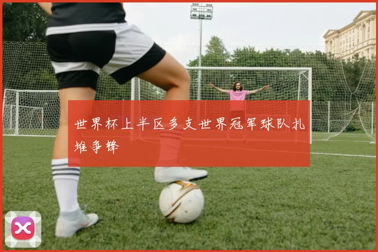 世界杯上半区多支世界冠军球队扎堆争锋