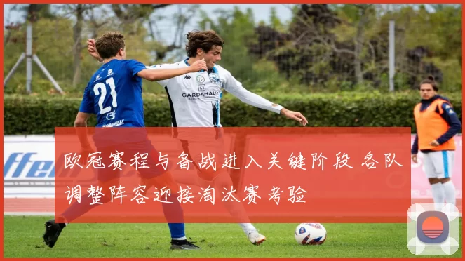 欧冠赛程与备战进入关键阶段 各队调整阵容迎接淘汰赛考验