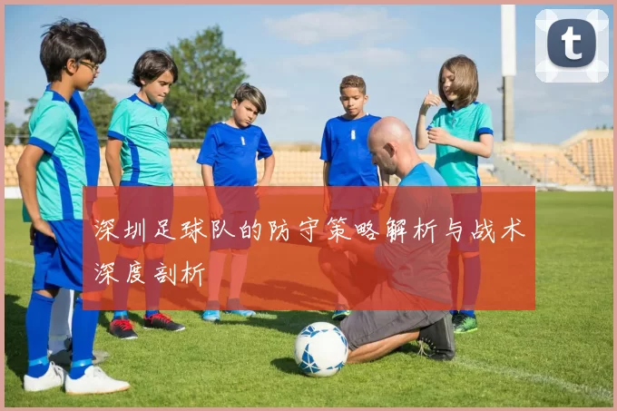深圳足球队的防守策略解析与战术深度剖析
