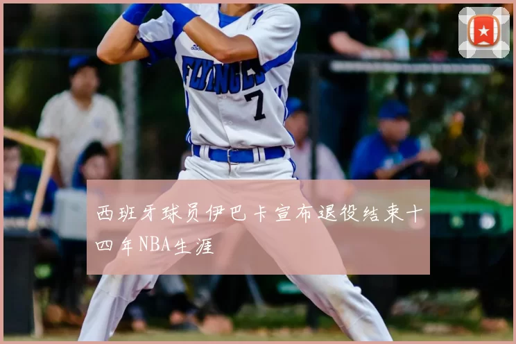 西班牙球员伊巴卡宣布退役结束十四年NBA生涯