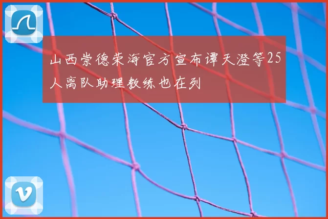 山西崇德荣海官方宣布谭天澄等25人离队助理教练也在列