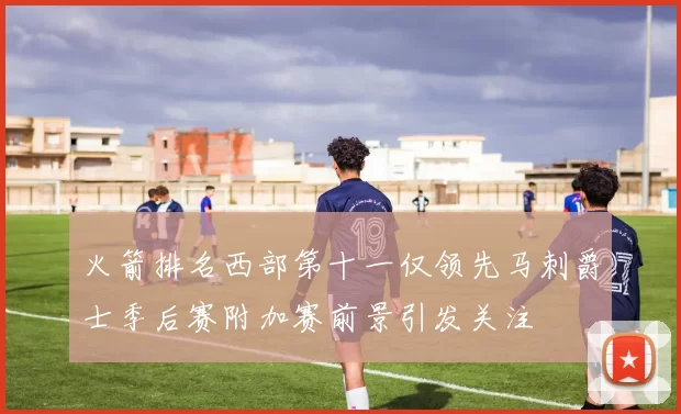 火箭排名西部第十一仅领先马刺爵士季后赛附加赛前景引发关注
